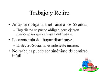 Trabajo y Retiro Antes se obligaba a retirarse a los 65 años. Hoy día no se puede obligar, pero ejercen presión para que se vayan del trabajo. La economía del hogar disminuye. El Seguro Social no es suficiente ingreso. No trabajar puede ser sinónimo de sentirse inútil. 