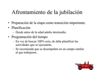 Afrontamiento de la jubilación Preparación de la etapa como transición importante. Planificación Desde antes de la edad adulta intermedia. Programación del tiempo En vez de buscar 100% ocio, de debe planificar las actividades que se ejecutarán. Se recomienda que se desempeñen en un campo similar al que trabajaron.  