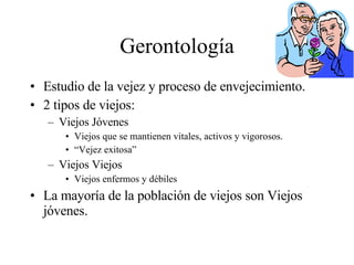 Gerontología Estudio de la vejez y proceso de envejecimiento. 2 tipos de viejos: Viejos Jóvenes Viejos que se mantienen vitales, activos y vigorosos. “ Vejez exitosa” Viejos Viejos Viejos enfermos y débiles La mayoría de la población de viejos son Viejos jóvenes. 