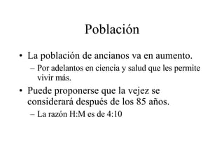Población La población de ancianos va en aumento. Por adelantos en ciencia y salud que les permite vivir más. Puede proponerse que la vejez se considerará después de los 85 años. La razón H:M es de 4:10 