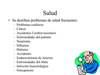 Salud Se desriben problemas de salud frecuentes: Problemas cardíacos Cáncer Accidentes Cerebrovasculares Enfermedades del pulmón Neumonía Influenza Diabetes Accidentes Endurecimiento de Arterias Enfermedades del riñón Infección bacteriológica Osteoporosis 