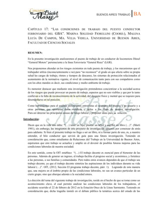 BUENOS AIRES TRABAJO |BA
CAPÍTULO 17: “LAS CONDICIONES DE TRABAJO DEL PUESTO CONDUCTOR
FERROVIARIO DEL GBA”. MARINA SOLEDAD FIORELLINI (COORD.), MALENA
LUCÍA DE CAMPOS, MA. VELIA VIDELA. UNIVERSIDAD DE BUENOS AIRES,
FACULTAD DE CIENCIAS SOCIALES
RESUMEN:
En la presente investigación analizaremos el puesto de trabajo de un conductor de locomotora Diesel
“General Motors” perteneciente a la línea Ferroviaria “General Roca” (LGR).
Nos proponemos ahondar en los riesgos existentes en todo puesto de trabajo, y los mecanismos que el
trabajador utiliza (inconscientemente o no) para “no reconocer” el grado en que afecta sobre su propia
salud las cargas de trabajo, ritmos y tiempos de descanso, los sistemas de protección relacionados al
acatamiento de la normativa vigente, el nivel de comunicación tanto para con sus compañeros como
con los altos mandos es decir, sus condiciones y medio ambiente de trabajo.
Es menester destacar que mediante esta investigación pretendemos concientizar a la sociedad acerca
de los riesgos que puede provocar un puesto de trabajo, aspectos que no son visibles y que por lo tanto
conllevan a la falta de reconocimiento de la actividad, del desgaste físico y mental que se requiere para
desempeñarse en tal posición.
Como herramientas para el análisis utilizaremos entrevistas al ocupante del puesto, a un usuario y a
otras personas que aportarán datos verídicos y útiles a los fines de nuestra investigación.
Para así detectar las principales causas de riesgo laboral y proponer ideas para su solución.
Introducción:
Dicen que en la vida uno debe: “(…) tener un hijo, plantar un árbol y escribir un libro (…)”. (Martí
1981), sin embargo, las integrantes de este proyecto de investigación optamos por comenzar de atrás
para adelante. Si bien el presente trabajo no llega a ser un libro, ni a formar parte de uno, es, a nuestro
entender, el hilo conductor que servirá de guía para una futura investigación. Teniendo en
consideración que, como estudiantes de Relaciones del Trabajo en la Universidad de Buenos Aires,
esperamos que este trabajo se actualice y amplíe en el devenir de posibles futuras mejoras para las
condiciones laborales de nuestra sociedad.
En este sentido, como la OIT establece “(…) El trabajo decente es esencial para el bienestar de las
personas. Además de generar un ingreso, el trabajo facilita el progreso social y económico, y fortalece
a las personas, a sus familias y comunidades. Pero todos estos avances dependen de que el trabajo sea
trabajo decente, ya que el trabajo decente sintetiza las aspiraciones de los individuos durante su vida
laboral (…)”. OIT, (2012, Sección El programa trabajo decente, párr. 1). Logrando de esta manera
que, una mejora en el ámbito propio de las condiciones laborales, no sea un avance particular de un
cierto grupo, sino que abarque además a la sociedad entera.
La elección del tema del siguiente trabajo de investigación, reside en el hecho de que se toma como un
acontecimiento clave, el cual permite analizar las condiciones laborales de los trabajadores, el
accidente ocurrido el 22 de febrero de 2012 en la Estación Once de la Línea Sarmiento. Teniendo en
consideración que, dicha tragedia instaló en el debate público la temática acerca del estado de las
 