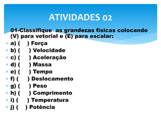  01-Classifique as grandezas físicas colocando
(V) para vetorial e (E) para escalar:
 a) ( ) Força
 b) ( ) Velocidade
 c) ( ) Aceleração
 d) ( ) Massa
 e) ( ) Tempo
 f) ( ) Deslocamento
 g) ( ) Peso
 h) ( ) Comprimento
 i) ( ) Temperatura
 j) ( ) Potência
ATIVIDADES 02
 