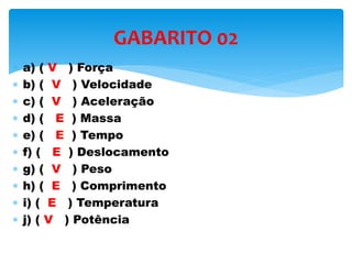  a) ( V ) Força
 b) ( V ) Velocidade
 c) ( V ) Aceleração
 d) ( E ) Massa
 e) ( E ) Tempo
 f) ( E ) Deslocamento
 g) ( V ) Peso
 h) ( E ) Comprimento
 i) ( E ) Temperatura
 j) ( V ) Potência
GABARITO 02
 