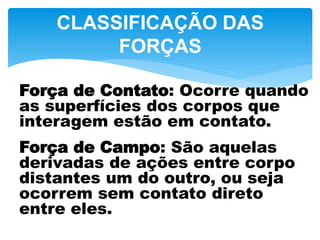 CLASSIFICAÇÃO DAS
FORÇAS
Força de Contato: Ocorre quando
as superfícies dos corpos que
interagem estão em contato.
Força de Campo: São aquelas
derivadas de ações entre corpo
distantes um do outro, ou seja
ocorrem sem contato direto
entre eles.
 
