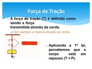Força de Tração
 A força de tração (T) é definida como
sendo a força
transmitida através da corda.
 Tem sempre a mesma direção da corda.
 Aplicando a 1ª lei,
percebemos que o
corpo está em
repouso (T = P).
 