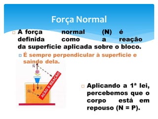 Força Normal
 A força normal (N) é
definida como a reação
da superfície aplicada sobre o bloco.
 É sempre perpendicular à superfície e
saindo dela.
 Aplicando a 1ª lei,
percebemos que o
corpo está em
repouso (N = P).
 
