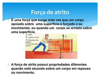 Força de atrito
 É uma força que surge toda vez que um corpo
apoiado sobre uma superfície é forçado a se
movimentar, ou quando um corpo se arrasta sobre
uma superfície.
 A força de atrito possui propriedades diferentes
quando está atuando sobre um corpo em repouso
ou movimento.
 