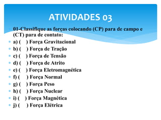  01-Classifique as forças colocando (CP) para de campo e
(CT) para de contato:
 a) ( ) Força Gravitacional
 b) ( ) Força de Tração
 c) ( ) Força de Tensão
 d) ( ) Força de Atrito
 e) ( ) Força Eletromagnética
 f) ( ) Força Normal
 g) ( ) Força Peso
 h) ( ) Força Nuclear
 i) ( ) Força Magnética
 j) ( ) Força Elétrica
ATIVIDADES 03
 