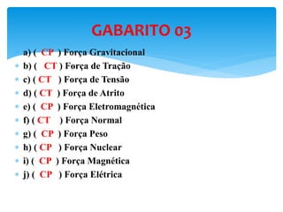  a) ( CP ) Força Gravitacional
 b) ( CT ) Força de Tração
 c) ( CT ) Força de Tensão
 d) ( CT ) Força de Atrito
 e) ( CP ) Força Eletromagnética
 f) ( CT ) Força Normal
 g) ( CP ) Força Peso
 h) ( CP ) Força Nuclear
 i) ( CP ) Força Magnética
 j) ( CP ) Força Elétrica
GABARITO 03
 