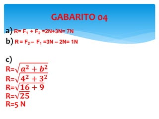 a) R= F1 + F2 =2N+3N= 7N
b) R = F2 – F1 =3N – 2N= 1N
c)
R= 𝒂 𝟐 + 𝒃 𝟐
R= 𝟒 𝟐 + 𝟑 𝟐
R= 𝟏𝟔 + 𝟗
R= 𝟐𝟓
R=5 N
GABARITO 04
 