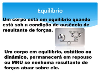 Equilíbrio
Um corpo está em equilíbrio quando
está sob a condição de ausência de
resultante de forças.
Um corpo em equilíbrio, estático ou
dinâmico, permanecerá em repouso
ou MRU se nenhuma resultante de
forças atuar sobre ele.
 