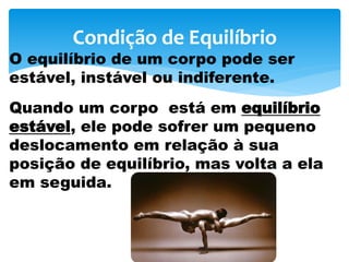 Condição de Equilíbrio
O equilíbrio de um corpo pode ser
estável, instável ou indiferente.
Quando um corpo está em equilíbrio
estável, ele pode sofrer um pequeno
deslocamento em relação à sua
posição de equilíbrio, mas volta a ela
em seguida.
 