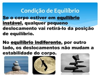 Condição de Equilíbrio
Se o corpo estiver em equilíbrio
instável, qualquer pequeno
deslocamento vai retirá-lo da posição
de equilíbrio.
No equilíbrio indiferente, por outro
lado, os deslocamentos não mudam a
estabilidade do corpo.
 