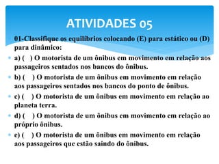  01-Classifique os equilíbrios colocando (E) para estático ou (D)
para dinâmico:
 a) ( ) O motorista de um ônibus em movimento em relação aos
passageiros sentados nos bancos do ônibus.
 b) ( ) O motorista de um ônibus em movimento em relação
aos passageiros sentados nos bancos do ponto de ônibus.
 c) ( ) O motorista de um ônibus em movimento em relação ao
planeta terra.
 d) ( ) O motorista de um ônibus em movimento em relação ao
próprio ônibus.
 e) ( ) O motorista de um ônibus em movimento em relação
aos passageiros que estão saindo do ônibus.
ATIVIDADES 05
 