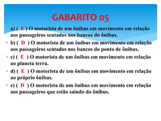  a) ( E ) O motorista de um ônibus em movimento em relação
aos passageiros sentados nos bancos do ônibus.
 b) ( D ) O motorista de um ônibus em movimento em relação
aos passageiros sentados nos bancos do ponto de ônibus.
 c) ( E ) O motorista de um ônibus em movimento em relação
ao planeta terra.
 d) ( E ) O motorista de um ônibus em movimento em relação
ao próprio ônibus.
 e) ( D ) O motorista de um ônibus em movimento em relação
aos passageiros que estão saindo do ônibus.
GABARITO 05
 