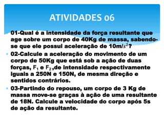  01-Qual é a intensidade da força resultante que
age sobre um corpo de 40Kg de massa, sabendo-
se que ele possui aceleração de 10m/𝒔 𝟐?
 02-Calcule a aceleração do movimento de um
corpo de 50Kg que está sob a ação de duas
forças, F1 e F2 ,de intensidade respectivamente
iguais a 250N e 150N, de mesma direção e
sentidos contrários.
 03-Partindo do repouso, um corpo de 3 Kg de
massa move-se graças à ação de uma resultante
de 18N. Calcule a velocidade do corpo após 5s
de ação da resultante.
ATIVIDADES 06
 
