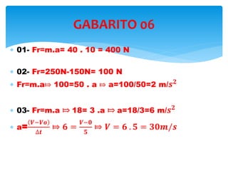  01- Fr=m.a= 40 . 10 = 400 N
 02- Fr=250N-150N= 100 N
 Fr=m.a⤇ 100=50 . a ⤇ a=100/50=2 m/ 𝒔 𝟐
 03- Fr=m.a ⤇ 18= 3 .a ⤇ a=18/3=6 m/ 𝒔 𝟐
 a=
𝑽−𝑽𝒐
∆𝒕
⤇ 𝟔 =
𝑽−𝟎
𝟓
⤇ 𝑽 = 𝟔 . 𝟓 = 𝟑𝟎𝒎/𝒔
GABARITO 06
 