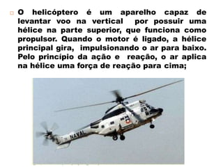  O helicóptero é um aparelho capaz de
levantar voo na vertical por possuir uma
hélice na parte superior, que funciona como
propulsor. Quando o motor é ligado, a hélice
principal gira, impulsionando o ar para baixo.
Pelo princípio da ação e reação, o ar aplica
na hélice uma força de reação para cima;
 
