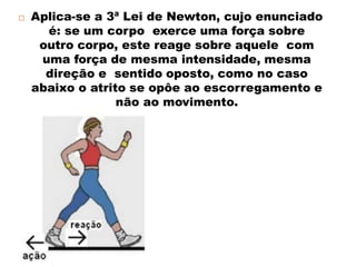  Aplica-se a 3ª Lei de Newton, cujo enunciado
é: se um corpo exerce uma força sobre
outro corpo, este reage sobre aquele com
uma força de mesma intensidade, mesma
direção e sentido oposto, como no caso
abaixo o atrito se opôe ao escorregamento e
não ao movimento.
 