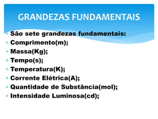  São sete grandezas fundamentais:
 Comprimento(m);
 Massa(Kg);
 Tempo(s);
 Temperatura(K);
 Corrente Elétrica(A);
 Quantidade de Substância(mol);
 Intensidade Luminosa(cd);
GRANDEZAS FUNDAMENTAIS
 
