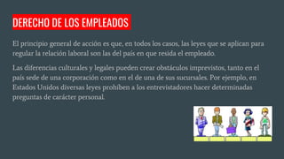 El principio general de acción es que, en todos los casos, las leyes que se aplican para
regular la relación laboral son las del país en que resida el empleado.
Las diferencias culturales y legales pueden crear obstáculos imprevistos, tanto en el
país sede de una corporación como en el de una de sus sucursales. Por ejemplo, en
Estados Unidos diversas leyes prohíben a los entrevistadores hacer determinadas
preguntas de carácter personal.
DERECHO DE LOS EMPLEADOS
 