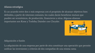 Alianza estratégica
Es un acuerdo entre dos o más empresas con el propósito de alcanzar objetivos bien
definidos, a partir de intereses comunes, los cuales darán beneficios mutuos que
pueden ser económicos, de producción, financieros u otras. Algunas alianzas
importantes son Kone y Toshiba; Daimler con Chrysler.
Adquisición o fusión
La adquisición de una empresa por parte de otra constituye una operación que permite
unificar las inversiones y criterios de dos compañías de una misma rama.
 