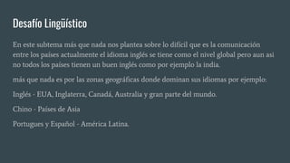 Desafío Lingüístico
En este subtema más que nada nos plantea sobre lo difícil que es la comunicación
entre los países actualmente el idioma inglés se tiene como el nivel global pero aun asi
no todos los países tienen un buen inglés como por ejemplo la india.
más que nada es por las zonas geográficas donde dominan sus idiomas por ejemplo:
Inglés - EUA, Inglaterra, Canadá, Australia y gran parte del mundo.
Chino - Países de Asia
Portugues y Español - América Latina.
 
