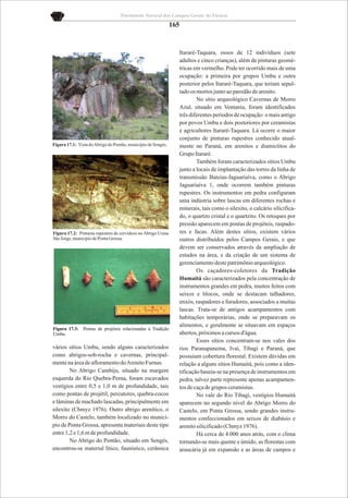 Patrimônio Natural dos Campos Gerais do Paraná

                                                               165


                                                                     Itararé-Taquara, ossos de 12 indivíduos (sete
                                                                     adultos e cinco crianças), além de pinturas geomé-
                                                                     tricas em vermelho. Pode ter ocorrido mais de uma
                                                                     ocupação: a primeira por grupos Umbu e outra
                                                                     posterior pelos Itararé-Taquara, que teriam sepul-
                                                                     tado os mortos junto ao paredão de arenito.
                                                                             No sítio arqueológico Cavernas de Morro
                                                                     Azul, situado em Ventania, foram identificados
                                                                     três diferentes períodos de ocupação: o mais antigo
                                                                     por povos Umbu e dois posteriores por ceramistas
                                                                     e agricultores Itararé-Taquara. Lá ocorre o maior
                                                                     conjunto de pinturas rupestres conhecido atual-
Figura 17.1: Vista do Abrigo do Pontão, município de Sengés.         mente no Paraná, em arenitos e diamictitos do
                                                                     Grupo Itararé.
                                                                             Também foram caracterizados sítios Umbu
                                                                     junto a locais de implantação das torres da linha de
                                                                     transmissão Bateias-Jaguariaíva, como o Abrigo
                                                                     Jaguariaíva 1, onde ocorrem também pinturas
                                                                     rupestres. Os instrumentos em pedra configuram
                                                                     uma indústria sobre lascas em diferentes rochas e
                                                                     minerais, tais como o silexito, o calcário silicifica-
                                                                     do, o quartzo cristal e o quartzito. Os retoques por
                                                                     pressão aparecem em pontas de projéteis, raspado-
Figura 17.2: Pinturas rupestres de cervídeos no Abrigo Usina         res e facas. Além destes sítios, existem vários
São Jorge, município de Ponta Grossa.                                outros distribuídos pelos Campos Gerais, e que
                                                                     devem ser conservados através da ampliação de
                                                                     estudos na área, e da criação de um sistema de
                                                                     gerenciamento deste patrimônio arqueológico.
                                                                             Os caçadores-coletores da Tradição
                                                                     Humaitá são caracterizados pela concentração de
                                                                     instrumentos grandes em pedra, muitos feitos com
                                                                     seixos e blocos, onde se destacam talhadores,
                                                                     enxós, raspadores e furadores, associados a muitas
                                                                     lascas. Trata-se de antigos acampamentos com
                                                                     habitações temporárias, onde se preparavam os
                                                                     alimentos, e geralmente se situavam em espaços
Figura 17.3:    Pontas de projéteis relacionadas à Tradição
Umbu.                                                                abertos, próximos a cursos d'água.
                                                                             Esses sítios concentram-se nos vales dos
vários sítios Umbu, sendo alguns caracterizados                      rios Paranapanema, Ivaí, Tibagi e Paraná, que
como abrigos-sob-rocha e cavernas, principal-                        possuíam cobertura florestal. Existem dúvidas em
mente na área de afloramento do Arenito Furnas.                      relação a alguns sítios Humaitá, pois como a iden-
        No Abrigo Cambiju, situado na margem                         tificação baseia-se na presença de instrumentos em
esquerda do Rio Quebra-Perna, foram escavados                        pedra, talvez parte represente apenas acampamen-
vestígios entre 0,5 e 1,0 m de profundidade, tais                    tos de caça de grupos ceramistas.
como pontas de projétil, percutores, quebra-cocos                            No vale do Rio Tibagi, vestígios Humaitá
e lâminas de machado lascadas, principalmente em                     aparecem no segundo nível do Abrigo Morro do
silexito (Chmyz 1976). Outro abrigo arenítico, o                     Castelo, em Ponta Grossa, sendo grandes instru-
Morro do Castelo, também localizado no municí-                       mentos confeccionados em seixos de diabásio e
pio de Ponta Grossa, apresenta materiais deste tipo                  arenito silicificado (Chmyz 1976).
entre 1,2 e 1,6 m de profundidade.                                           Há cerca de 4.000 anos atrás, com o clima
        No Abrigo do Pontão, situado em Sengés,                      tornando-se mais quente e úmido, as florestas com
encontrou-se material lítico, faunístico, cerâmica                   araucária já em expansão e as áreas de campos e
 