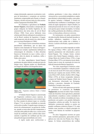 Patrimônio Natural dos Campos Gerais do Paraná

                                                       166


estepes diminuindo, aparecem os primeiros vestí-         cerâmica geralmente é cinza clara, retirada de
gios de horticultores e ceramistas em território         várzeas de rios, e acrescida de antiplásticos, usados
atualmente compreendido pelo Paraná, os Itararé-         para diminuir a plasticidade da argila, como grãos
Taquara; e há dois mil anos atrás já se têm assenta-     de quartzo, hematita e feldspato. A técnica de
mentos Tupiguarani (Parellada 2005).                     manufatura dos vasilhames é a modelagem, ou por
        Os ceramistas e agricultores da Tradição         roletes de argila superpostos e depois alisados, ou
Itararé-Taquara, relacionados a antepassados de          ainda pela percussão de seixos em cones de argila,
grupos indígenas da família lingüística Jê, são          com queima quase sempre incompleta. As formas
característicos das terras altas do sul do Brasil        das vasilhas geralmente são cilíndricas, esféricas e
(Chmyz 1968). Esses povos habitaram áreas                ovais, e as bases planas, côncavas e convexas.
cobertas pela floresta subtropical com pinheiros no              Os instrumentos em pedra característicos
sul do Brasil, nordeste da Argentina e Uruguai,          são mãos de pilão, lâminas de machado lascadas ou
onde ocupavam vales de muitos rios, além de abri-        polidas, talhadores, raspadores e lascas. As
gos e cavernas (Parellada et al. 2006).                  matérias-primas mais usadas são o diabásio, o
        Nos Campos Gerais construíram estruturas         silexito, o calcário silicificado, o quartzo cristal e o
parcialmente subterrâneas, que na época dos              quartzito.
tropeiros eram chamados de “buracos de bugres”.                  As gravuras em rochas mapeadas no médio
Tinham usos variados: sepultamento, habitação ou         Rio Iguaçu (Chmyz 1968) e parte das pinturas
armazenagem de alimentos. A dieta alimentar              rupestres paranaenses são relacionadas a povos
baseava-se fortemente na caça e coleta, como o           Itararé-Taquara. Nos Campos Gerais existem
pinhão, além do plantio de mandioca, milho e             muitos sítios Itararé-Taquara estudados, como o
feijão, entre outros.                                    Abrigo Morro do Castelo (Chmyz 1976), a Lapa
        Os sítios arqueológicos Itararé-Taquara          Floriano (Blasi 1972) e em inúmeros locais identi-
geralmente são paleo-aldeias cercadas por áreas de       ficados junto às áreas de construção de torres da
antigas roças. Algumas podem ser identificadas           linha de transmissão Bateias-Jaguariaíva.
em imagens de satélite e em fotografias aéreas.                  Nos sítios arqueológicos históricos relati-
                                                         vos às comunidades espanholas e reduções jesuíti-
                                                         cas do início do século XVI, bem como em aldeias
                                                         descritas por viajantes dos séculos XVIII a XIX,
                                                         como Elliot (1847), Keller e Keller (1865) e Bigg-
                                                         Wither (1974), já foram recuperados inúmeros
                                                         vestígios da Tradição Itararé-Taquara. Afinal, ela
                                                         está diretamente relacionada aos Kaingang,
                                                         Xokleng e ancestrais, chamados de Guaianás,
                                                         Gualachos, Coroados, entre outros.
                                                                 Há dois mil anos atrás aparecem em territó-
                                                         rio paranaense os ceramistas da Tradição
Figura 17.4: Fragmentos cerâmicos filiados à Tradição
Itararé-Taquara.                                         Tupiguarani, ancestrais de índios Tupi e Guarani,
                                                         vindos da Amazônia. Eram agricultores, plantando
       A Tradição Itararé-Taquara é caracterizada
                                                         especialmente a mandioca e outras variedades de
por fragmentos cerâmicos pouco espessos, de
                                                         milho, morando em aldeias circundadas por roças,
vasilhas geralmente pequenas, com eventual engo-
                                                         geralmente com quatro a seis grandes habitações
bo (fina camada de pintura) negro ou vermelho
                                                         retangulares cobertas por palha. No interior das
(Figura 17.4), ou mesmo carimbado ou marcado
                                                         habitações costumavam sepultar os mortos em
com tecido ou malha. O engobo negro consegue-se
                                                         grandes vasilhames cerâmicos (Figura 17.5), onde
através do esfumaramento: na queima do vasilha-
                                                         também eram inseridos os objetos principais do
me, quando se torna rubro devido à temperatura, é
                                                         morto, como lâminas de machado ou pequenas
colocado sobre palha de milho seca, e assim ocorre
                                                         vasilhas.
reação de combustão, onde o carbono adere inten-
                                                                 Os sítios Tupiguarani ocorrem em quase
samente à superfície do vasilhame que fica com
                                                         todo o território paranaense, aparecendo com fre-
uma película negra assemelhada a um verniz.
                                                         qüência nos vales dos rios Paraná, Ivaí, Tibagi e
       A argila usada para confeccionar a
                                                         Iguaçu. As formas características das vasilhas
 