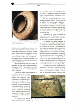 Patrimônio Natural dos Campos Gerais do Paraná

                                                       167


                                                           das nos Campos Gerais é citada em documentos
                                                           dos séculos XVI e XVII e em relatos de viagens no
                                                           século XIX analisados por Nimuendaju (1981),
                                                           entre outros.
                                                                   Nos sítios arqueológicos históricos (comu-
                                                           nidades espanholas, reduções jesuíticas, aldeias)
                                                           há vestígios com características Tupiguarani e
                                                           Itararé-Taquara, aparecendo alguns com influên-
                                                           cia européia, por exemplo com a presença de alças
                                                           e bases planas. Assim é o material recuperado junto
                                                           às ruínas da cidade colonial espanhola de Villa
                                                           Rica del Espiritu Santo e da redução jesuítica de
                                                           San Pablo del Iniaí.
                                                                   Atualmente, no Estado do Paraná são
                                                           conhecidos cerca de 70 abrigos e cavernas com
                                                           pinturas rupestres, conforme estudos desenvolvi-
                                                           das desde 1954 por diferentes pesquisadores.
                                                                   As pinturas e gravuras rupestres do
Figura 17.5: Vasilhame cerâmico da Tradição Tupiguarani,
utilizado para sepultamento.                               Paraná enquadram-se em duas tradições: Planalto
                                                           e Geométrica. A Planalto apresenta figuras pinta-
                                                           das geralmente em vermelho, e mais raramente em
cerâmicas são as carenadas, com os ângulos simi-           preto ou amarelo, quase sempre com animais asso-
lares às quilhas dos navios. Há muitas variedades          ciados a figuras humanas e sinais (Jorge et al.
de decoração, destacando-se as vasilhas com pin-           2007). A Geométrica, como o próprio nome indica,
tura de linhas geométricas em preto e vermelho             caracteriza-se por apresentar sinais geométricos,
sobre engobo branco, as corrugadas (as superfícies         quase não aparecendo outras representações. Nela
ainda úmidas das vasilhas eram decoradas com a             estão reunidas as gravuras encontradas no Paraná
polpa dos dedos), as corrugadas-unguladas (com             no vale dos rios Iguaçu e Paranapanema e parte das
as unhas e a polpa dos dedos) e as escovadas com           pinturas rupestres que ocorrem nos arenitos Furnas
sabugo ou palha de milho.                                  e Itararé, principalmente em sítios localizados no
        Os instrumentos em pedra mais comuns são           sul de São Paulo e norte paranaense (Figura 17.6).
lâminas de machado polidas ou lascadas, adornos                    No centro-leste do Paraná as pinturas geral-
labiais em forma de “T” (tembetás), lascas, raspa-         mente têm cor marrom e/ou vermelha, raramente
dores, bifaces, polidores em canaleta e pingentes          preta ou amarela, predominando as figuras de
polidos perfurados.                                        animais, como cervídeos em perfil, e pássaros
        Na Fazenda Monte Negro, situada em Piraí           tanto em perfil como de frente, ocorrendo mais
do Sul, coletou-se cerâmica
Tupiguarani em meio a materiais
tropeiros. Em Jaguariaíva, cadas-
trou-se o sítio Fazenda Conceição II.
Poucos sítios Tupi-guarani foram
cadastrados na área impactada pela
construção da linha de transmissão
Bateias-Jaguariaíva, geralmente
associados a materiais históricos da
Tradição Neobrasileira, e mesmo da
Itararé-Taquara. A maioria dos sítios
localizava-se em vales, ocorrendo
nos municípios de Piraí do Sul e
Jaguariaíva.
        A existência de diversas Figura 17.6: Círculo raiado, uma das pinturas rupestres do Abrigo Ponte do Rio
aldeias de índios Guarani localiza- Cajuru, município de Sengés.
 