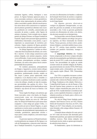 Patrimônio Natural dos Campos Gerais do Paraná

                                                       168


raramente lagartos, cobras, batráquios e raros           em áreas de afloramentos de basaltos e andesitos
peixes. As figuras humanas aparecem pouco, às            da Formação Serra Geral, de arenitos e conglome-
vezes associadas a animais e a sinais geométricos.       rados da Formação Furnas e de arenitos e diamicti-
Existem várias representações de animais enfilei-        tos do Grupo Itararé.
rados e associados a grades, além de cena de pesca.              Em algumas gravuras observam-se
Em vários desses sítios caracteriza-se a superposi-      vestígios de pigmentos intemperizados, ou seja,
ção de pinturas geométricas abstratas mais recen-        parte das gravuras era pintada, ou havia pinturas
tes, geralmente em vermelho, caracterizadas por          associadas a elas. Como as gravuras geralmente
sucessões de pontos e grades, sobre figuras de           ocorrem em afloramentos de rocha a céu aberto,
animais e humanas. Como exemplo tem-se alguns            elas são mais susceptíveis ao intemperismo.
painéis do Abrigo Floriano, no Parque Estadual do                Em Jacarezinho, norte do Paraná, Robrahn-
Guartelá. Alguns sítios possuem figura geométrica        González (1995) cadastrou um abrigo com gravu-
emblemática relacionada a esses pontos, o que é          ras rupestres, em bloco testemunho do Arenito
importante na caracterização de territórios pré-         Furnas. Nessas gravuras, em baixo relevo, predo-
coloniais. Alguns conjuntos de figuras geométri-         minam tridígitos, ocorrendo também traços cruza-
cas, mais recentes, destacam-se pela conservação.        dos em “X”, estrelas, traços paralelos verticais
        No Abrigo Jaguariaíva 1 podem ser obser-         cortados por paralelos horizontais, losangos e
vadas duas fases de pinturas de animais, em verme-       “ziguezagues”.
lho e marrom. A mais antiga caracteriza-se pela                  A arqueologia histórica dos Campos
pintura chapada, com animais pequenos, muitas            Gerais compreende os diversos vestígios deixados
vezes enfileirados. A mais recente mostra silhuetas      pelas diversas populações que habitaram a região a
de animais, principalmente cervídeos, isolados.          partir do século XVI, e onde existe documentação
Entretanto, em outros sítios parece haver contem-        escrita. Nas proximidades da região de estudo
poraneidade dessas pinturas.                             existiam ramais do caminho indígena do Peabiru,
        No nordeste paranaense, principalmente           que posteriormente nos séculos XVII a XIX foram
em Sengés e Jaguariaíva, existem muitos abrigos          reaproveitados pelos colonizadores que transita-
com pinturas onde a maioria das representações é         vam naquela região (Maack 1968; Nimuendaju
geométrica, predominando círculos, raiados ou            1981).
não, traços e pontos, pouco aparecendo sinais                    Em 1554, os espanhóis iniciaram a coloni-
complexos. A cor alterna-se entre o vermelho e o         zação da Província do Guairá, que abrangia prati-
marrom e as pinturas localizam-se junto a paredes        camente todo o interior do Paraná, inclusive o vale
e tetos dos abrigos, situados no topo de escarpas,       do Tibagi. Fundaram-se três cidades: Ontiveros e
nas proximidades das quebras de relevo. Uma              Ciudad Real del Guairá, no vale do Paraná, e Villa
grande parte das pinturas já foi danificada por ação     Rica del Espiritu Santo, primeiro no vale do Rio
antrópica, seja através de riscos ou fraturas e até      Piquiri e depois transferida para junto do Ivaí. A
por picaretas.                                           partir de 1610, visando diminuir a resistência indí-
        Nessa região há abrigos com pinturas que         gena, a coroa espanhola fomentou a criação de 15
foram escavados, como o da Janela, em Sengés,            reduções jesuíticas no Guairá, para a efetiva con-
caracterizado como um sítio-acampamento                  quista deste território.
Itararé-Taquara, datado em cerca de 1.800 anos                   No vale do Tibagi foram fundadas quatro
atrás. No Abrigo do Pontão houve pelo menos duas         reduções: San Francisco Javier, em 1622, Nuestra
ocupações: a mais antiga por grupos Umbu, e a            Señora de Encarnación e San José, em 1625, e San
mais recente por povos Itararé-Taquara, os quais         Miguel, em 1627. Estas reduções, em sua maioria,
sepultaram os mortos junto ao paredão de arenito.        eram formadas sobre antigas aldeias Guarani e Jê
As pinturas são principalmente representações em         (Montoya 1985).
vermelho, geométricas, aparecendo círculos e                     A duração destas reduções foi curta, pois já
traços junto a sinais complexos, com muitos traços       em 1631 todas elas haviam sido destruídas pelos
associados.                                              bandeirantes paulistas, que capturavam índios para
        As gravuras rupestres no Paraná localizam-       trabalhos escravos. Parte destas reduções tem
se principalmente nas margens do Rio Iguaçu e no         localização incerta, tendo-se apenas aproximações
vale do Paranapanema, e parecem estar relaciona-         de onde deveriam situar-se.
das à Tradição Geométrica. As gravuras ocorrem                   Os bandeirantes, apesar de destruírem as
 