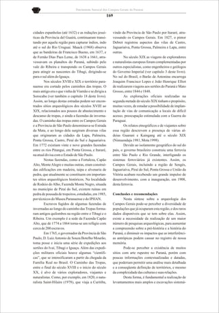 Patrimônio Natural dos Campos Gerais do Paraná

                                                       169


cidades espanholas (até 1632) e as reduções jesuí-       vindo da Província de São Paulo por Itararé, atra-
ticas da Província del Guairá, continuaram transi-       vessando os Campos Gerais. Em 1827, o pintor
tando por aquela região para capturar índios, indo       Debret registrou aspectos das vilas de Castro,
até o sul do Rio Uruguai. Maack (1968) observa           Jaguariaíva, Ponta Grossa, Palmeira e Lapa, entre
que as bandeiras de Francisco Bueno, em 1637, e          outras.
de Fernão Dias Paes Leme, de 1638 a 1661, atra-                  No século XIX as viagens de exploradores
vessavam os planaltos do Paraná, subindo pelo            e naturalistas europeus foram complementadas por
vale do Ribeira e transpondo os Campos Gerais            outros especialistas, como engenheiros e geólogos
para atingir as nascentes do Tibagi, dirigindo-se        do Governo Imperial (ver capítulo 3 deste livro).
para o sul além do Iguaçu.                               No sul do Brasil, o Barão de Antonina encarrega
        Nos séculos XVIII e XIX o território para-       Joaquim Francisco Lopes e João Henrique Elliot
naense era cortado pelos caminhos das tropas. O          de realizarem viagens aos sertões do Paraná e Mato
mais antigo era o que vinha de Viamão e se dirigia a     Grosso, entre 1844 e 1848.
Sorocaba (ver também o capítulo 18 deste livro).                 As explorações oficiais realizadas na
Assim, ao longo destas estradas podem ser encon-         segunda metade do século XIX tinham o propósito,
trados sítios arqueológicos dos séculos XVIII ao         muitas vezes, de estudar a possibilidade de implan-
XIX, relacionados aos pousos de abastecimento e          tação de vias de comunicação a locais de difícil
descanso de tropas, e ainda a fazendas de inverna-       acesso, preocupação estimulada com a Guerra do
das. O caminho das tropas entre os Campos Gerais         Paraguai.
e a Província de São Paulo denominava-se Estrada                 Os relatos etnográficos e de viajantes sobre
da Mata, e ao longo dela surgiram diversas vilas         essa região descrevem a presença de várias al-
que originaram as cidades da Lapa, Palmeira,             deias Guarani e Kaingang até o século XIX
Ponta Grossa, Castro, Piraí do Sul e Jaguariaíva.        (Nimuendaju 1981, Mota 1998).
Em 1772 existiam vinte e nove grandes fazendas                   Devido ao isolamento geográfico do sul do
entre os rios Pitangui, em Ponta Grossa, e Itararé,      país, o governo brasileiro construiu uma ferrovia
na atual divisa com o Estado de São Paulo.               entre São Paulo e Rio Grande, interligando os
        Nestas fazendas, como a Fortaleza, Capão         sistemas ferroviários já existentes. Assim, os
Alto, Monte Alegre e muitas outras, eram construí-       Campos Gerais, incluindo a região de Sengés,
das edificações em madeira, taipa e alvenaria de         Jaguariaíva, Piraí do Sul, Ponta Grossa e União da
pedra, que atualmente se constituem em importan-         Vitória acabam recebendo um grande impulso de
tes sítios arqueológicos históricos. Na localidade       desenvolvimento, com a inauguração, em 1908,
de Rodeio do Alho, Fazenda Monte Negro, situada          desta ferrovia.
no município de Piraí do Sul, existem ruínas em
pedra de pousada de tropeiros, estudadas, em 1985,       Conclusões e recomendações
por técnicos do Museu Paranaense e do IPHAN.                     Nesta síntese sobre a arqueologia dos
        Escravos fugidos de algumas fazendas de          Campos Gerais pode-se perceber a diversidade de
invernadas ao longo do caminho das Tropas forma-         populações que já ocuparam esta região, e dos raros
ram antigos quilombos na região entre o Tibagi e o       dados disponíveis que se tem sobre elas. Assim,
Ribeira. Um exemplo é a sede da Fazenda Capão            existe a necessidade da realização de um maior
Alto, que de 1774 a 1864 torna-se um refúgio com         número de pesquisas arqueológicas, para aumentar
cerca de 200 escravos.                                   a compreensão sobre a pré-história e a história do
        Em 1765, o governador da Província de São        Paraná, e diminuir os impactos que as interferênci-
Paulo, D. Luiz Antonio de Souza Botelho Mourão,          as antrópicas podem causar no registro de nossa
toma posse e inicia uma série de expedições aos          memória.
sertões do Ivaí, Tibagi e Iguaçu. Além das expedi-               Pode-se perceber a existência de muitos
ções militares oficiais houve algumas “científi-         sítios com arte rupestre no Paraná, porém com
cas”, que se intensificaram a partir da chegada da       poucas informações contextualizadas e datadas,
Família Real no Brasil. O Caminho das Tropas,            que poderiam permitir uma análise mais detalhada
entre o final do século XVIII e o início do século       e a conseqüente definição de territórios, e mesmo
XX, é alvo de vários exploradores, viajantes e           da complexidade das culturas e suas relações.
naturalistas. Como, por exemplo, em 1820, o natu-                Desta forma, é fundamental a realização de
ralista Saint-Hilaire (1978), que viaja a Curitiba,      levantamentos mais amplos e escavações sistemá-
 