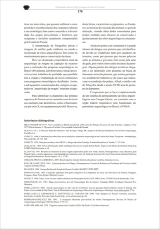 Patrimônio Natural dos Campos Gerais do Paraná

                                                              170


ticas em mais sítios, que possam melhorar a com-                    desta forma, caracterizar os pigmentos, os fixado-
preensão e reconhecimento dos conjuntos culturais                   res, as técnicas de execução das pinturas e o grau de
e sua cronologia, bem como a sucessão e a diversi-                  alteração, visando obter dados consistentes para
dade dos grupos pré-coloniais e históricos que                      propor medidas mais eficazes na conservação e
ocuparam o território atualmente compreendido                       gerenciamento dos sítios arqueológicos com pintu-
pelo Estado do Paraná.                                              ras.
        A interpretação de fotografias aéreas e                              Ainda um ponto a ser comentado é o grande
imagens de satélite pode colaborar no estudo e                      número de abrigos com pinturas que está danifica-
localização de sítios arqueológicos, bem como no                    do devido ao vandalismo tanto por caçadores de
monitoramento para a conservação das áreas.                         tesouros, como por pessoas que riscam palavras
        Deve ser destacada a importância atual da                   sobre as pinturas e gravuras, bem como pela ação
arqueologia de resgate na captação de recursos                      do gado, pois vários sítios estão em áreas de pasta-
para a realização das pesquisas arqueológicas no                    gem. Alguns painéis dos abrigos areníticos chega-
Brasil. Obviamente, com bom senso e ética é possí-                  ram a ser destruídos com picaretas na busca de
vel executar trabalhos de qualidade que possibili-                  diamantes atrás das pinturas, que muitos garimpei-
tem a criação e implantação de novas instituições                   ros acreditavam tratarem-se de sinais que marca-
com programas museológicos detalhados. Assim,                       vam o esconderijo das pedras. Afinal, o médio vale
a salvaguarda e comunicação dos vestígios recupe-                   do Tibagi foi, desde o século XVIII, área de garim-
rados na "arqueologia de resgate" estariam assegu-                  po de diamantes.
radas.                                                                       É importante que se faça a implementação
        Para identificar os pigmentos das pinturas                  de um sistema de gerenciamento de sítios arqueo-
rupestres do Paraná está se testando o uso de técni-                lógicos nos Campos Gerais, em convênio com o
cas nucleares não destrutivas, como a fluorescên-                   órgão federal responsável pela fiscalização do
cia por raios X, em equipamento portátil. Busca-se,                 patrimônio arqueológico no Brasil, o IPHAN.




Referências Bibliográficas
BIGG-WITHER TP. 1974. Novo caminho no Brasil meridional: a Província do Paraná, três anos em suas florestas e campos, 1872/
1875. Rio de Janeiro: J. Olympio e Curitiba: Universidade Federal do Paraná.
BLASI O. 1972. Cultura do índio pré-histórico. Vale do Iapó, Tibagi- PR. Arquivos do Museu Paranaense/ Nova Série Arqueologia,
Curitiba, n.6.
CHMYZ I. 1968. Considerações sobre duas novas tradições ceramistas arqueológicas no Estado do Paraná. Pesquisas: Antropologia,
São Leopoldo, 18: 115-125.
CHMYZ I. 1976. Nota prévia sobre o sítio PR PG 1: abrigo sob rocha Cambiju. Estudos Brasileiros, Curitiba, 2: 231-246.
COLLET GC. 1985. Novas informações sobre sambaquis fluviais no Estado de São Paulo. Arquivos do Museu de História Natural da
UFMG, Belo Horizonte, n.10.
ELLIOT JH. 1847. Resumo do itinerario de uma viagem exploradora pelos rios Verde, Itarere, Paranapanema e seus afluentes, pela
Paraná Ivahy, e sertões adjacentes, emprehendida por ordem do exmo. Sr. barão de Antonina. Revista Trimestral do Instituto Histórico
e Geográfico Brasileiro, Rio de Janeiro, v.9, 1: 17-42.
JORGE M, PROUS A, RIBEIRO L. 2007. Brasil rupestre: arte pré-histórica brasileira. Curitiba: Zencrane Livros.
KELLER J e KELLER F. 1865. Exploração dos rios Tibagy e Paranapanema. Extrato de Relatório ao Presidente de Província André
Augusto de Pádua Fleury.
MAACK R. 1968. Geografia física do Estado do Paraná. Curiiba: BADEP/ UFPR/ IBPT.
MONTOYA PAR. 1985. Conquista espiritual feita pelos religiosos da Companhia de Jesus nas Províncias do Paraná, Paraguai,
Uruguai e Tape. Porto Alegre: Martins Livreiro.
MOTA LT. 1998. O aço, a cruz e a terra: índios e brancos no Paraná provincial (1853-1889). Assis: UNESP, Tese de doutorado, 531p.
NIMUENDAJU CU. 1981. Mapa etno-histórico de Curt Nimuendajú. Rio de Janeiro: Fundação IBGE/ Fundação Nacional Pró-
Memória.
PARELLADA CI. 2005. Estudo arqueológico no alto vale do rio Ribeira: área do gasoduto Bolívia-Brasil, trecho X, Paraná. São
Paulo: Universidade de São Paulo: Tese de Doutorado em Arqueologia, Museu de Arqueologia e Etnologia, www.teses.usp.br, 271p.
PARELLADA CI, CREMONEZE C, BATTISTELLI E, SARAIVA MP. 2006. Vida indígena no Paraná: memória, presença,
horizontes. Curitiba: Provopar Ação Social, 64p., www.artenossa.pr.gov.br.
ROBRAHN-GONZÁLEZ EM. 1995. A ocupação ribeirinha pré-colonial do médio Paranapanema. Revista do Museu de
Arqueologia e Etnologia, USP, São Paulo, 5: 99-116.
SAINT-HILAIRE AB. 1978. Viagem à comarca de Curitiba (1820). São Paulo: Cia Editora Nacional.
 