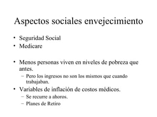 Aspectos sociales envejecimiento Seguridad Social Medicare Menos personas viven en niveles de pobreza que antes. Pero los ingresos no son los mismos que cuando trabajaban. Variables de inflación de costos médicos. Se recurre a ahoros. Planes de Retiro 