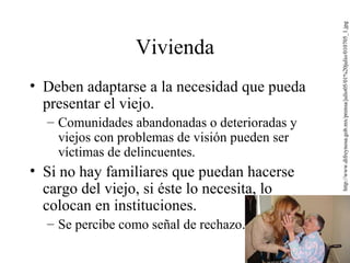 Vivienda Deben adaptarse a la necesidad que pueda presentar el viejo. Comunidades abandonadas o deterioradas y viejos con problemas de visión pueden ser víctimas de delincuentes. Si no hay familiares que puedan hacerse cargo del viejo, si éste lo necesita, lo colocan en instituciones. Se percibe como señal de rechazo. http://www.difreynosa.gob.mx/prensa/julio05/01%20julio/010705_1.jpg 