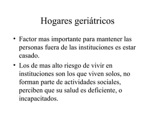 Hogares geriátricos Factor mas importante para mantener las personas fuera de las instituciones es estar casado. Los de mas alto riesgo de vivir en instituciones son los que viven solos, no forman parte de actividades sociales, perciben que su salud es deficiente, o incapacitados. 