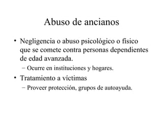 Abuso de ancianos Negligencia o abuso psicológico o físico que se comete contra personas dependientes de edad avanzada. Ocurre en instituciones y hogares. Tratamiento a víctimas Proveer protección, grupos de autoayuda. 