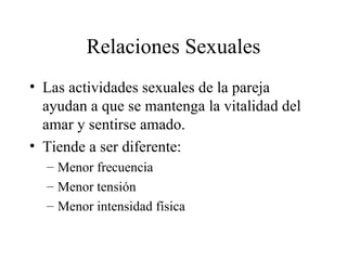 Relaciones Sexuales Las actividades sexuales de la pareja ayudan a que se mantenga la vitalidad del amar y sentirse amado. Tiende a ser diferente: Menor frecuencia Menor tensión Menor intensidad física 