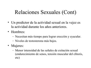 Relaciones Sexuales (Cont) Un predictor de la actividad sexual en la vejez es la actividad durante los años anteriores. Hombres:  Necesitan más tiempo para lograr erección y eyacular. Niveles de testosterona más bajos. Mujeres: Menor intensidad de las señales de exitación sexual (endurecimiento de senos, tensión muscular del clítoris, etc) 
