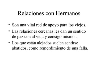 Relaciones con Hermanos Son una vital red de apoyo para los viejos. Las relaciones cercanas les dan un sentido de paz con al vida y consigo mismos. Los que están alejados suelen sentirse abatidos, como remordimiento de una falla. 