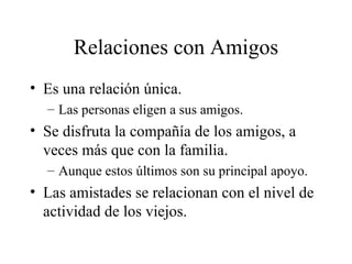 Relaciones con Amigos Es una relación única. Las personas eligen a sus amigos. Se disfruta la compañía de los amigos, a veces más que con la familia. Aunque estos últimos son su principal apoyo. Las amistades se relacionan con el nivel de actividad de los viejos. 