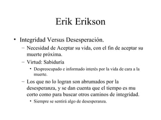 Erik Erikson Integridad Versus Desesperación. Necesidad de Aceptar su vida, con el fin de aceptar su muerte próxima. Virtud: Sabiduría Despreocupado e informado interés por la vida de cara a la muerte. Los que no lo logran son abrumados por la desesperanza, y se dan cuenta que el tiempo es mu corto como para buscar otros caminos de integridad. Siempre se sentirá algo de desesperanza. 