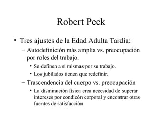 Robert Peck Tres ajustes de la Edad Adulta Tardía: Autodefinición más amplia vs. preocupación por roles del trabajo. Se definen a si mismas por su trabajo. Los jubilados tienen que redefinir. Trascendencia del cuerpo vs. preocupación La disminución física crea necesidad de superar intereses por condicón corporal y encontrar otras fuentes de satisfacción. 