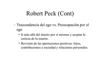 Robert Peck (Cont) Trascendencia del ego vs. Preocupación por el ego Ir más allá del interés por sí mismas y aceptar la certeza de la muerte. Revisión de las aportaciones positivas: hijos, contribuciones a sociedad y relaciones personales. 