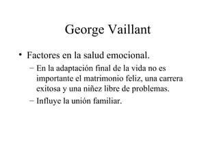 George Vaillant  Factores en la salud emocional. En la adaptación final de la vida no es importante el matrimonio feliz, una carrera exitosa y una niñez libre de problemas. Influye la unión familiar. 