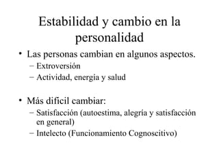 Estabilidad y cambio en la personalidad Las personas cambian en algunos aspectos. Extroversión Actividad, energía y salud Más dificil cambiar: Satisfacción (autoestima, alegría y satisfacción en general) Intelecto (Funcionamiento Cognoscitivo) 
