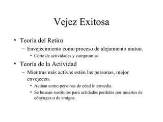 Vejez Exitosa Teoría del Retiro Envejecimiento como proceso de alejamiento mutuo. Corte de actividades y compromiso Teoría de la Actividad Mientras más activas estén las personas, mejor envejecen. Actúan como personas de edad intermedia. Se buscan sustitutos para actidades perdidas por muertes de cónyuges o de amigos. 