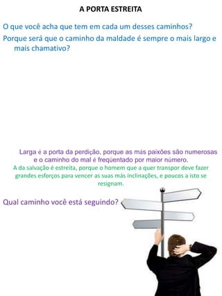 A PORTA ESTREITA
O que você acha que tem em cada um desses caminhos?
Porque será que o caminho da maldade é sempre o mais largo e
mais chamativo?
Qual caminho você está seguindo?
Larga é a porta da perdição, porque as más paixões são numerosas
e o caminho do mal é freqüentado por maior número.
A da salvação é estreita, porque o homem que a quer transpor deve fazer
grandes esforços para vencer as suas más inclinações, e poucos a isto se
resignam.
 