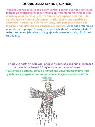OS QUE DIZEM SENHOR, SENHOR,
Não são apenas aqueles que dizem Senhor Senhor, que vão a igreja, ao
templo, ao centro espíita toda semana, que vai entrar no reino do céu.
Aquele que vai entrar, que vai merecer ir para o plano espiritual, são
aqueles que realmente colocam em prática tudo o que é pedido no
evangelho. Aqueles que são de um jeito, todo pomposo dentro dos
templos e fora dele são mal educados, e egoístas. Esses não entrarão no
reino dos céus porque Deus quer sinceridade de nós e não falsidade. E
se formos de um jeito dentro da igreja e de outro fora dela, não é muito
verdadeiro.
Qual caminho você está seguindo?
Larga é a porta da perdição, porque as más paixões são numerosas
e o caminho do mal é freqüentado por maior número.
A da salvação é estreita, porque o homem que a quer transpor deve fazer
grandes esforços para vencer as suas más inclinações, e poucos a isto se
resignam.
 